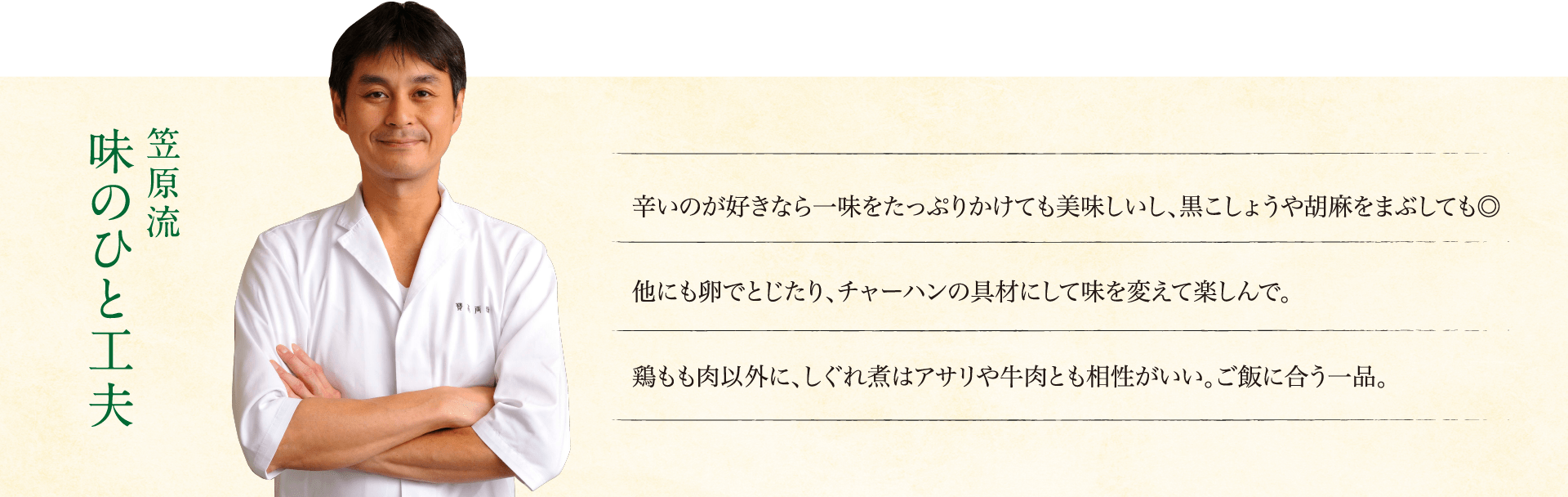 笠原流味のひと工夫:辛いのが好きなら一味をたっぷりかけても美味しいし、黒こしょうや胡麻をまぶしても◎他にも卵でとじたり、チャーハンの具材にして味を変えて楽しんで。鶏もも肉以外に、しぐれ煮はアサリや牛肉とも相性がいい。ご飯に合う一品。
