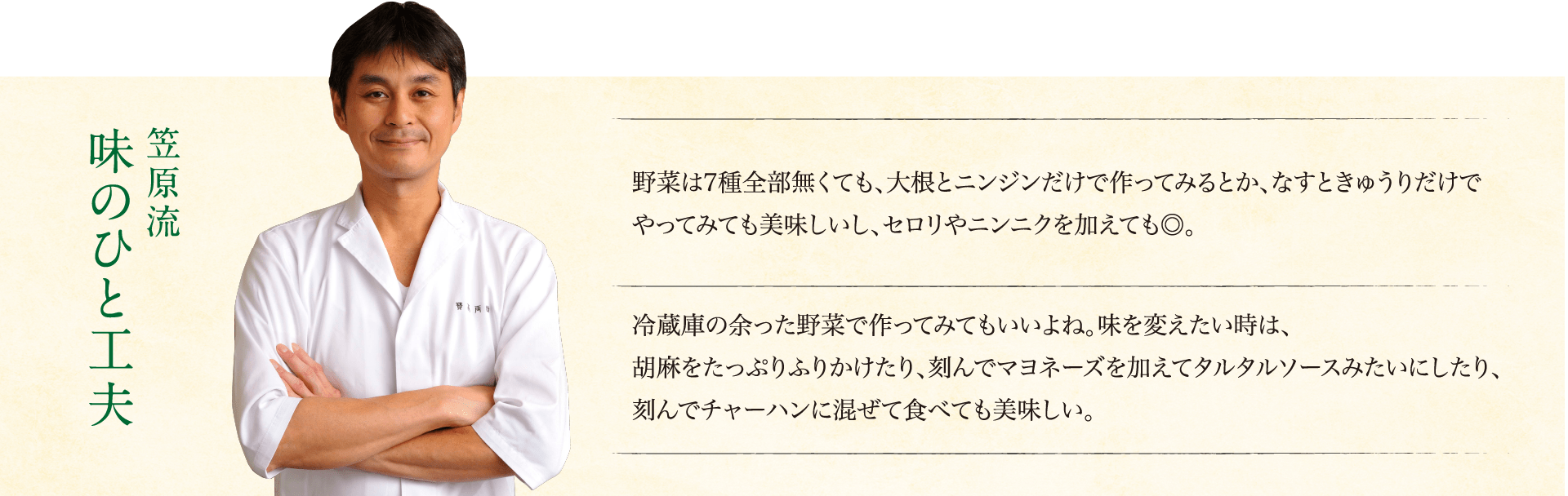 笠原流味のひと工夫：野菜は7種全部無くても、大根とニンジンだけで作ってみるとか、なすときゅうりだけでやってみても美味しいし、セロリやニンニクを加えても◎。冷蔵庫の余った野菜で作ってみてもいいよね。味を変えたい時は、胡麻をたっぷりふりかけたり、刻んでマヨネーズを加えてタルタルソースみたいにしたり、刻んでチャーハンに混ぜて食べても美味しい。