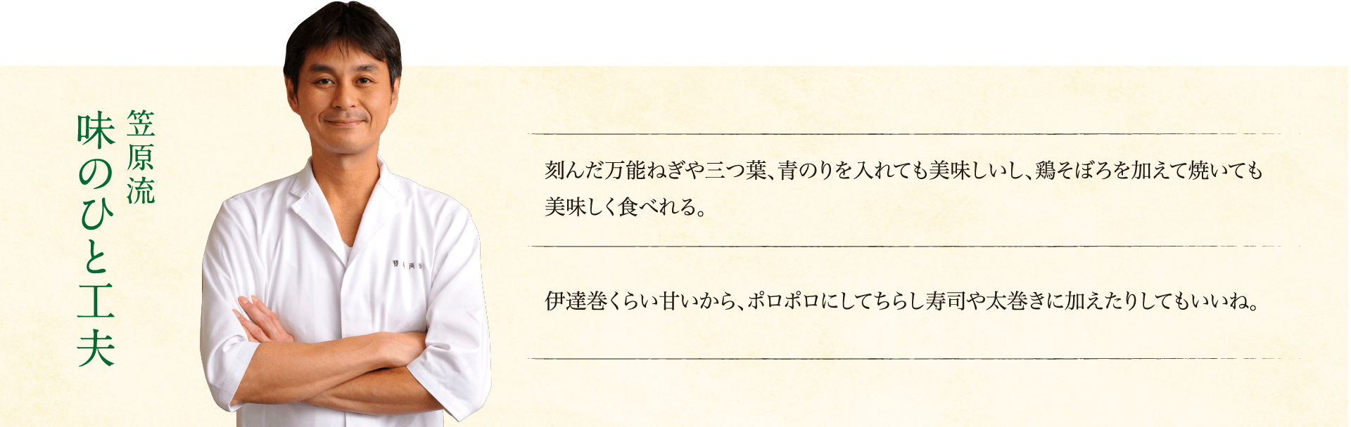 笠原流味のひと工夫：刻んだ万能ねぎや三つ葉、青のりを入れても美味しいし、鶏そぼろを加えて焼いても美味しく食べれる。伊達巻くらい甘いから、ポロポロにしてちらし寿司や太巻きに加えたりしてもいいね。