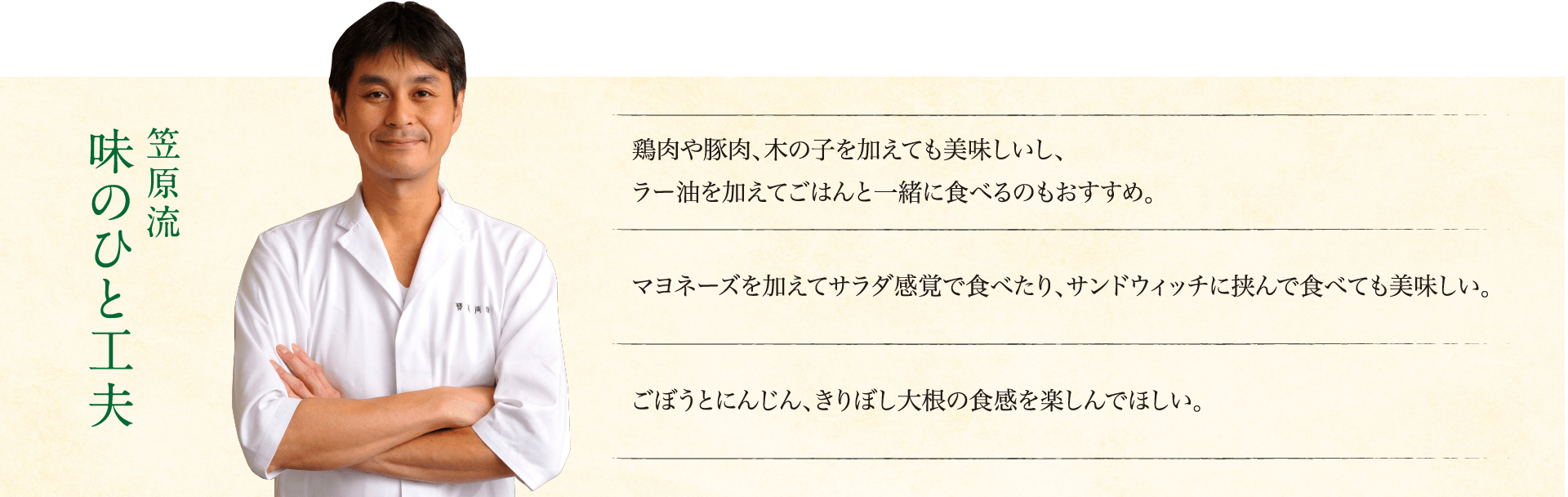 笠原流味のひと工夫:鶏肉や豚肉、木の子を加えても美味しいし、ラー油を加えてごはんと一緒に食べるのもおすすめ。マヨネーズを加えてサラダ感覚で食べたり、サンドウィッチに挟んで食べても美味しい。ごぼうとにんじん、きりぼし大根の食感を楽しんでほしい。
