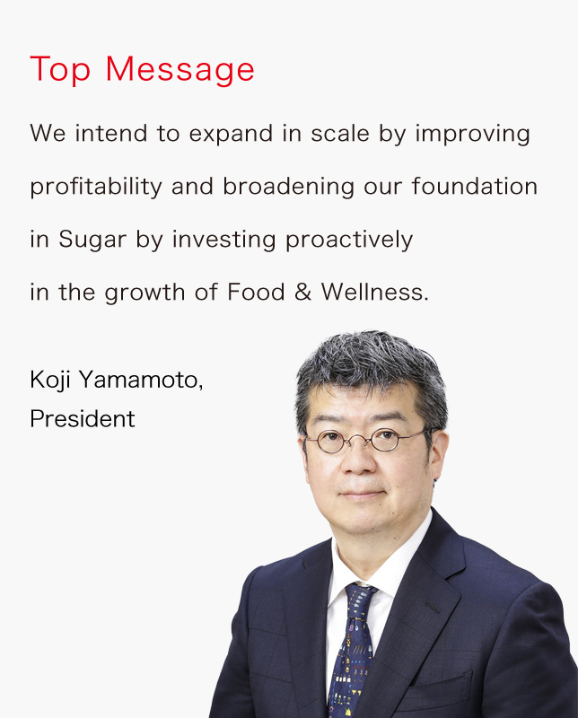 We intend to expand in scale by improving profitability and broadening our foundation in Sugar by investing proactively in the growth of Food & Wellness. Koji Yamamoto, President