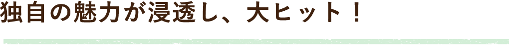 独自の魅力が浸透し、大ヒット！
